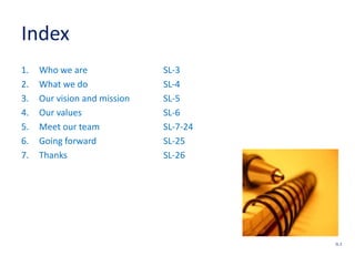 Index
1. Who we are SL-3
2. What we do SL-4
3. Our vision and mission SL-5
4. Our values SL-6
5. Meet our team SL-7-24
6. Going forward SL-25
7. Thanks SL-26
SL 2
 