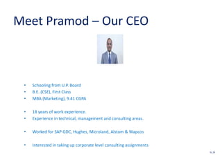 Meet Pramod – Our CEO
• Schooling from U.P. Board
• B.E. (CSE), First Class
• MBA (Marketing), 9.41 CGPA
• 18 years of work experience.
• Experience in technical, management and consulting areas.
• Worked for SAP GDC, Hughes, Microland, Alstom & Wapcos
• Interested in taking up corporate level consulting assignments
SL 24
 