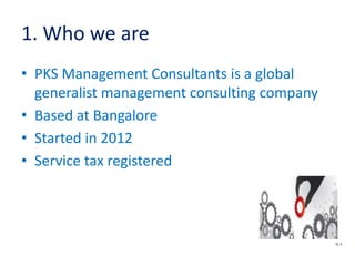 1. Who we are
• PKS Management Consultants is a global
generalist management consulting company
• Based at Bangalore
• Started in 2012
• Service tax registered
SL 3
 