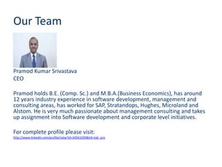 Our Team


Pramod Kumar Srivastava
CEO

Pramod holds B.E. (Comp. Sc.) and M.B.A.(Business Economics), has around
12 years industry experience in software development, management and
consulting areas, has worked for SAP, Stratandops, Hughes, Microland and
Alstom. He is very much passionate about management consulting and takes
up assignment into Software development and corporate level initiatives.

For complete profile please visit:
http://www.linkedin.com/profile/view?id=34561030&trk=tab_pro
 