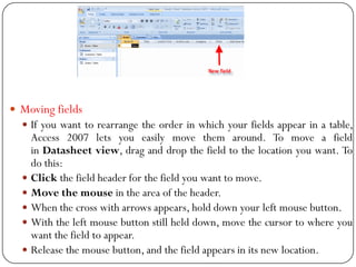  Moving fields
 If you want to rearrange the order in which your fields appear in a table,
Access 2007 lets you easily m...