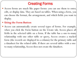 Creating Forms
 Access forms are much like paper forms: you can use them to enter,
edit, or display data. They are based ...