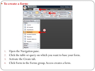  To create a form:
1. Open the Navigation pane.
2. Click the table or query on which you want to base your form.
3. Activ...