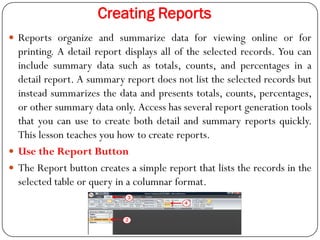 Creating Reports
 Reports organize and summarize data for viewing online or for
printing. A detail report displays all of...