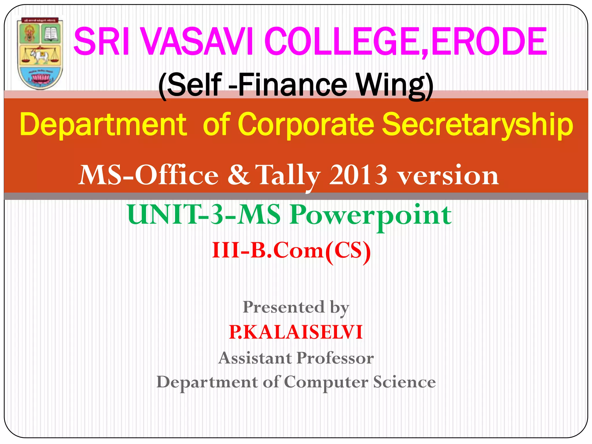 Presented by
P.KALAISELVI
Assistant Professor
Department of Computer Science
SRI VASAVI COLLEGE,ERODE
(Self -Finance Wing)
Department of Corporate Secretaryship
MS-Office &Tally 2013 version
UNIT-3-MS Powerpoint
III-B.Com(CS)
 