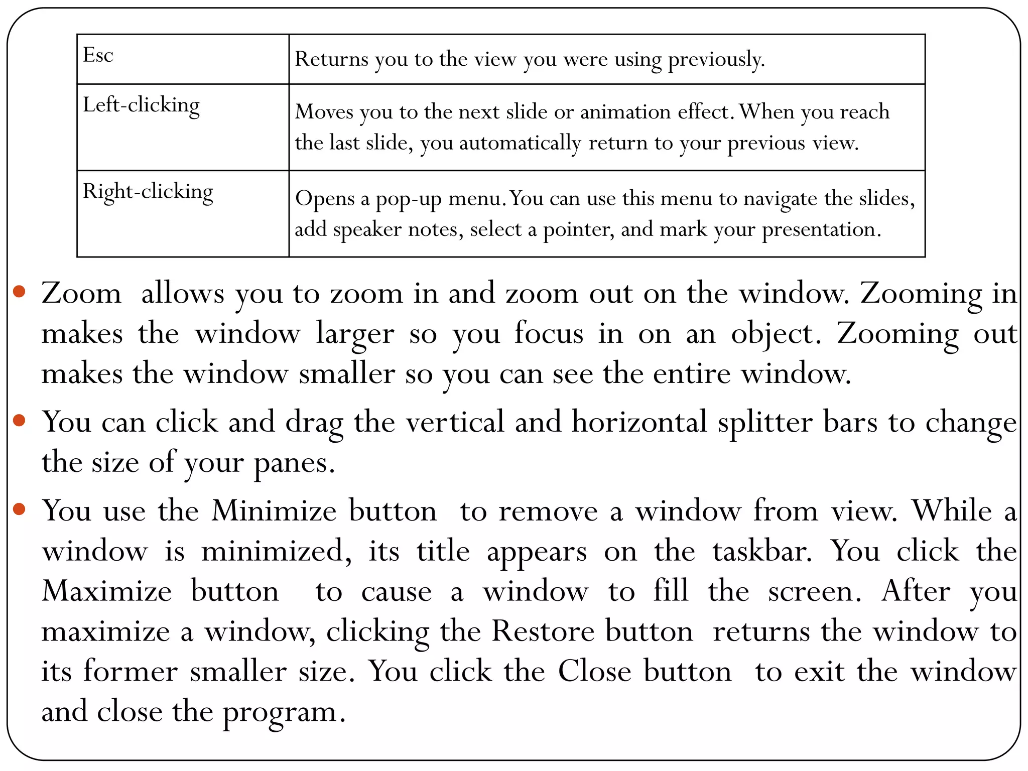  Zoom allows you to zoom in and zoom out on the window. Zooming in
makes the window larger so you focus in on an object. Zooming out
makes the window smaller so you can see the entire window.
 You can click and drag the vertical and horizontal splitter bars to change
the size of your panes.
 You use the Minimize button to remove a window from view. While a
window is minimized, its title appears on the taskbar. You click the
Maximize button to cause a window to fill the screen. After you
maximize a window, clicking the Restore button returns the window to
its former smaller size. You click the Close button to exit the window
and close the program.
Esc Returns you to the view you were using previously.
Left-clicking Moves you to the next slide or animation effect.When you reach
the last slide, you automatically return to your previous view.
Right-clicking Opens a pop-up menu.You can use this menu to navigate the slides,
add speaker notes, select a pointer, and mark your presentation.
 