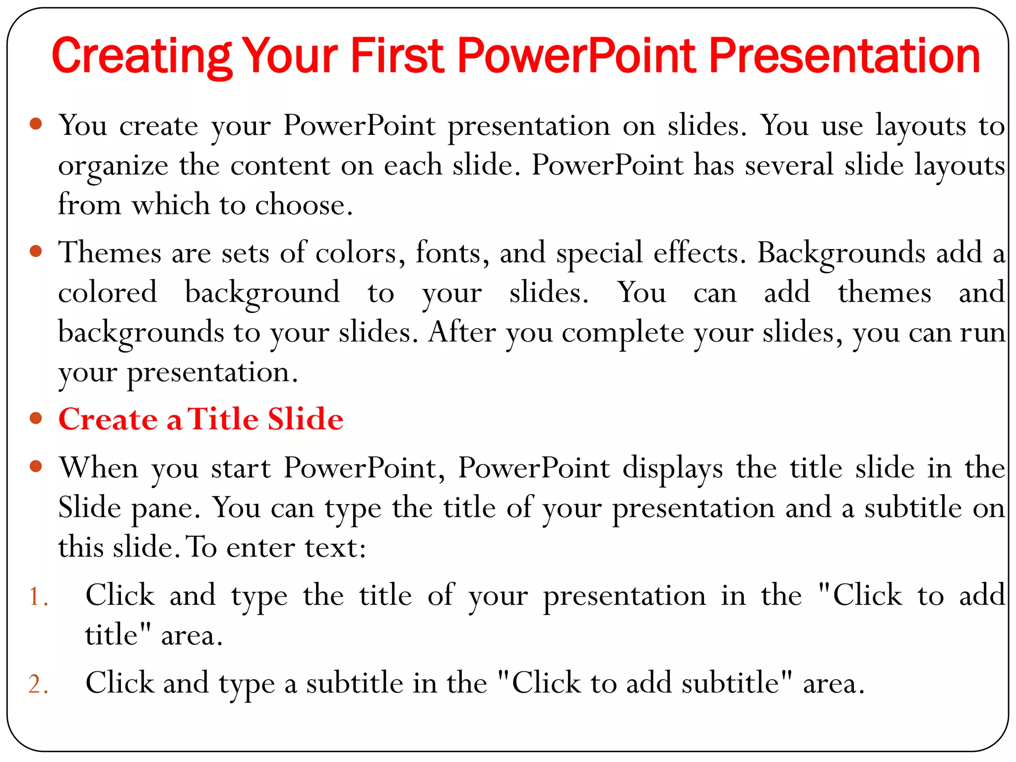 Creating Your First PowerPoint Presentation
 You create your PowerPoint presentation on slides. You use layouts to
organize the content on each slide. PowerPoint has several slide layouts
from which to choose.
 Themes are sets of colors, fonts, and special effects. Backgrounds add a
colored background to your slides. You can add themes and
backgrounds to your slides. After you complete your slides, you can run
your presentation.
 Create aTitle Slide
 When you start PowerPoint, PowerPoint displays the title slide in the
Slide pane. You can type the title of your presentation and a subtitle on
this slide.To enter text:
1. Click and type the title of your presentation in the "Click to add
title" area.
2. Click and type a subtitle in the "Click to add subtitle" area.
 