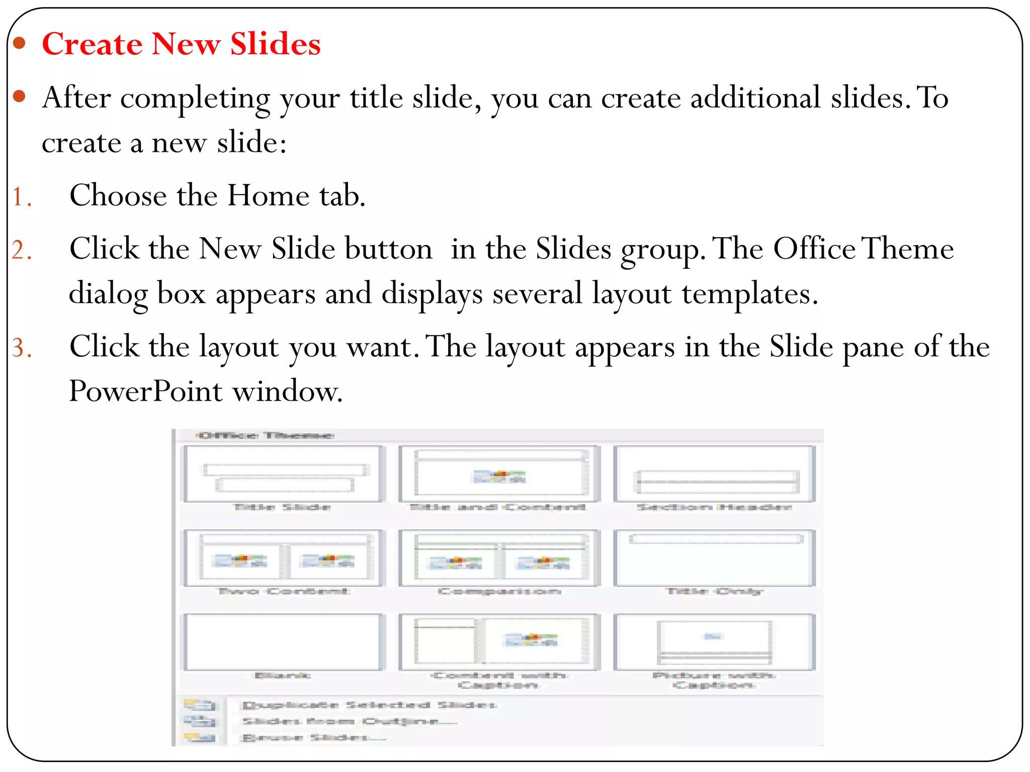 Create New Slides
 After completing your title slide, you can create additional slides.To
create a new slide:
1. Choose the Home tab.
2. Click the New Slide button in the Slides group.The OfficeTheme
dialog box appears and displays several layout templates.
3. Click the layout you want.The layout appears in the Slide pane of the
PowerPoint window.
 