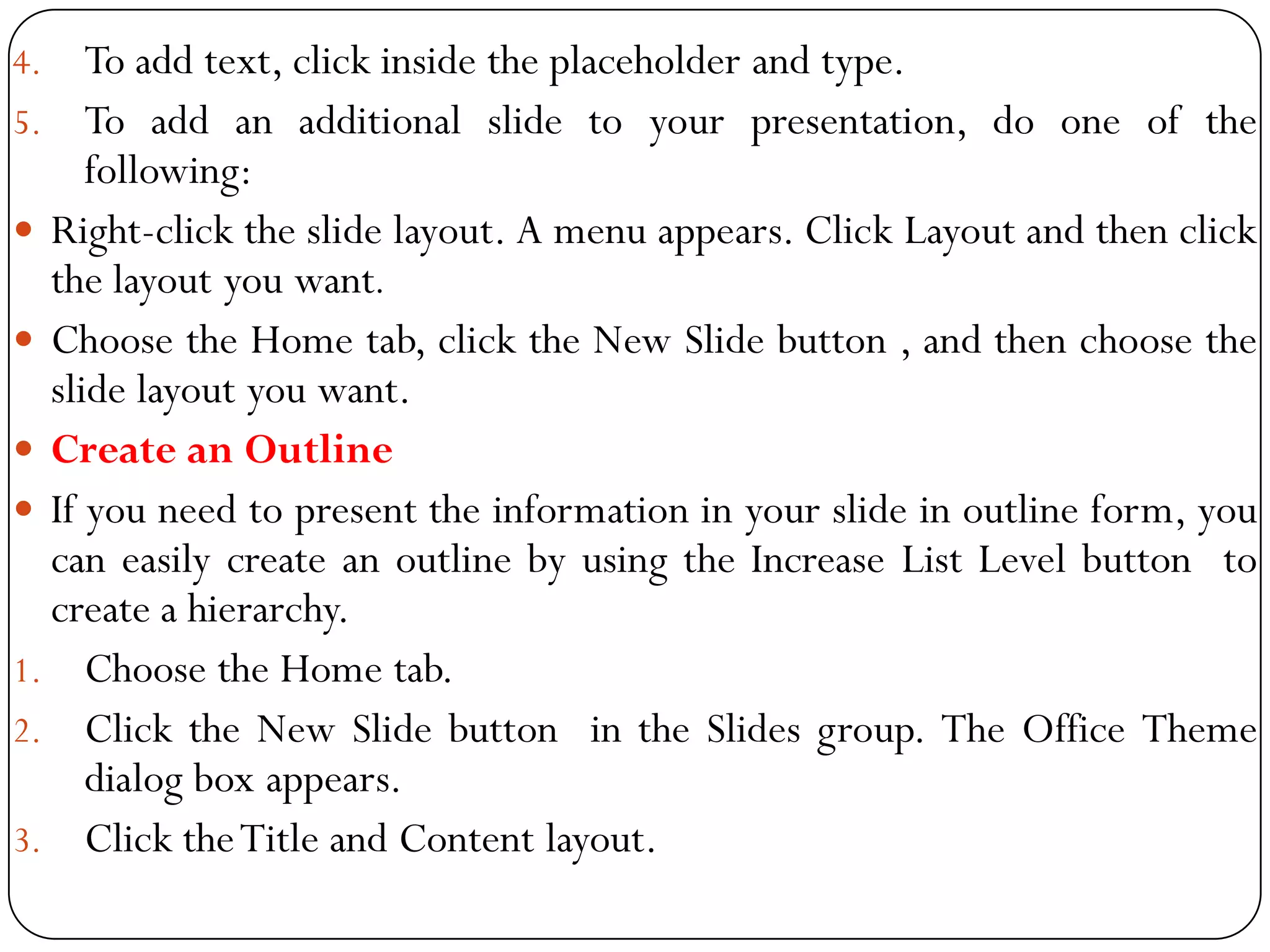 4. To add text, click inside the placeholder and type.
5. To add an additional slide to your presentation, do one of the
following:
 Right-click the slide layout. A menu appears. Click Layout and then click
the layout you want.
 Choose the Home tab, click the New Slide button , and then choose the
slide layout you want.
 Create an Outline
 If you need to present the information in your slide in outline form, you
can easily create an outline by using the Increase List Level button to
create a hierarchy.
1. Choose the Home tab.
2. Click the New Slide button in the Slides group. The Office Theme
dialog box appears.
3. Click theTitle and Content layout.
 