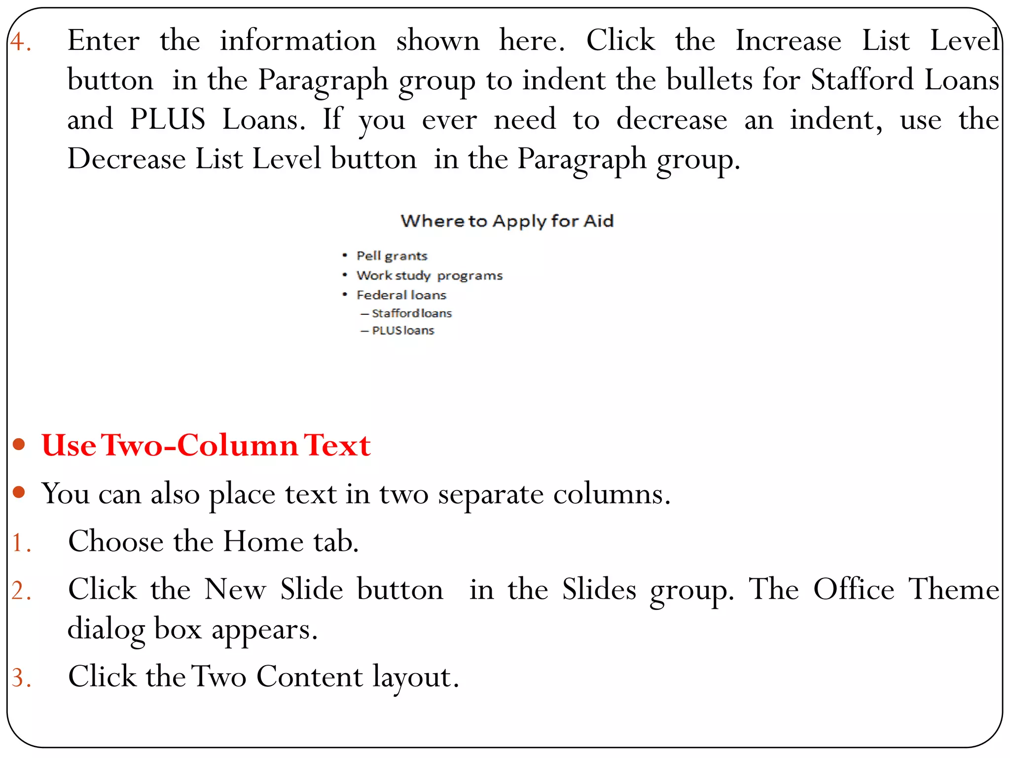 4. Enter the information shown here. Click the Increase List Level
button in the Paragraph group to indent the bullets for Stafford Loans
and PLUS Loans. If you ever need to decrease an indent, use the
Decrease List Level button in the Paragraph group.
 UseTwo-ColumnText
 You can also place text in two separate columns.
1. Choose the Home tab.
2. Click the New Slide button in the Slides group. The Office Theme
dialog box appears.
3. Click theTwo Content layout.
 
