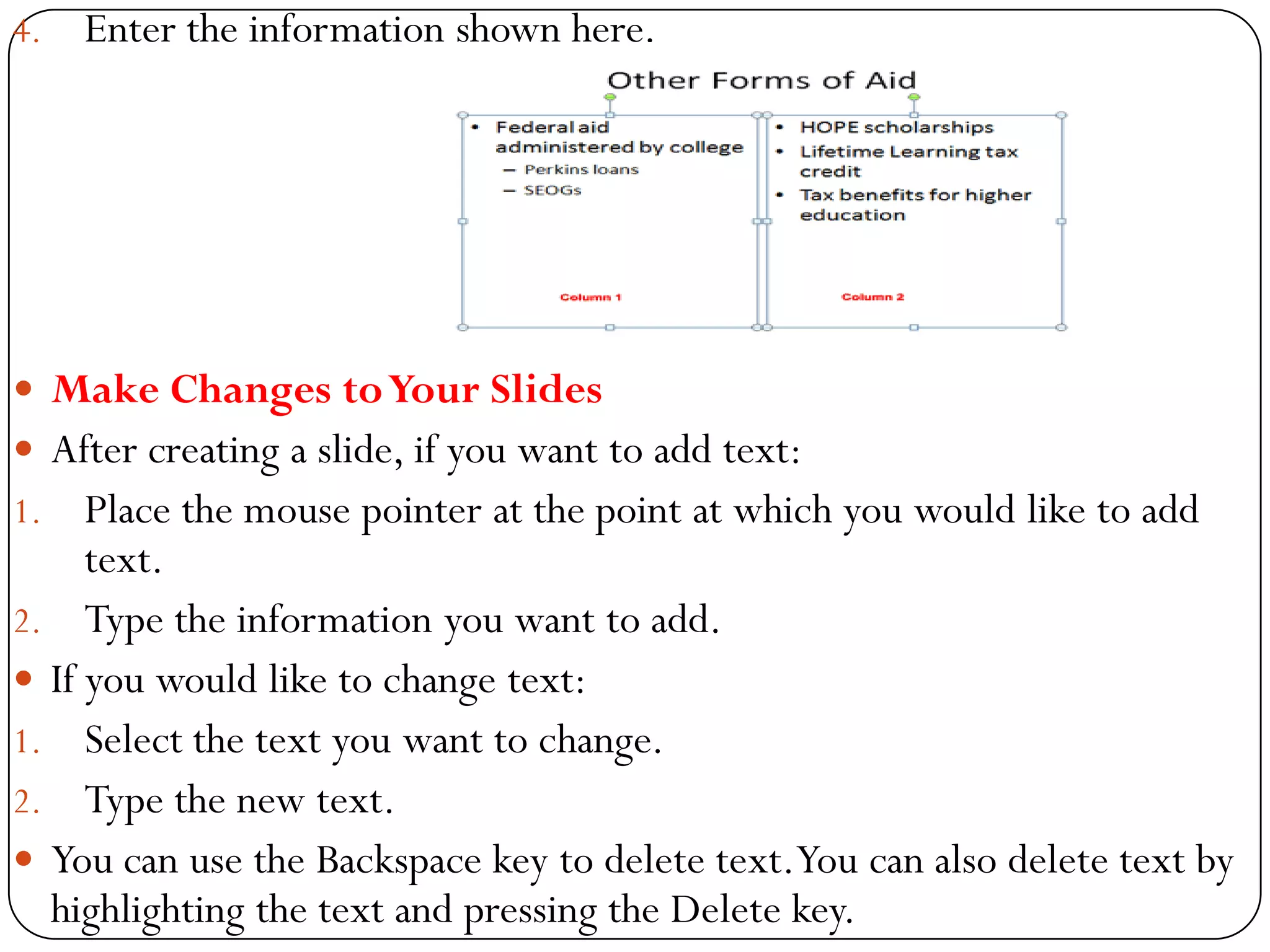 4. Enter the information shown here.
 Make Changes toYour Slides
 After creating a slide, if you want to add text:
1. Place the mouse pointer at the point at which you would like to add
text.
2. Type the information you want to add.
 If you would like to change text:
1. Select the text you want to change.
2. Type the new text.
 You can use the Backspace key to delete text.You can also delete text by
highlighting the text and pressing the Delete key.
 