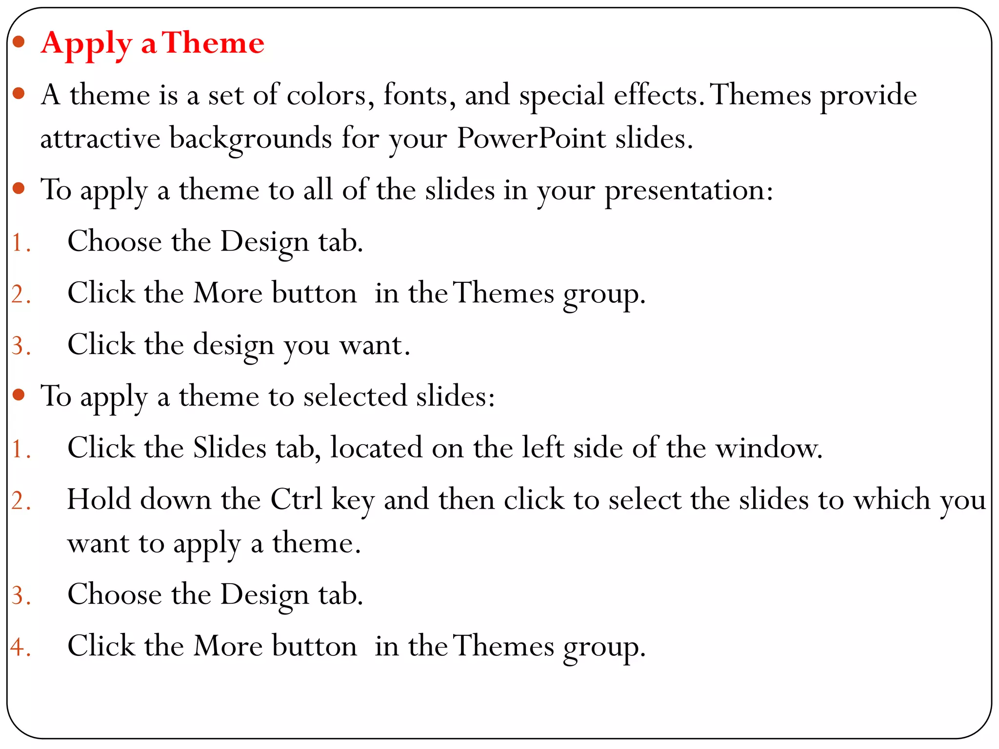  Apply aTheme
 A theme is a set of colors, fonts, and special effects.Themes provide
attractive backgrounds for your PowerPoint slides.
 To apply a theme to all of the slides in your presentation:
1. Choose the Design tab.
2. Click the More button in theThemes group.
3. Click the design you want.
 To apply a theme to selected slides:
1. Click the Slides tab, located on the left side of the window.
2. Hold down the Ctrl key and then click to select the slides to which you
want to apply a theme.
3. Choose the Design tab.
4. Click the More button in theThemes group.
 