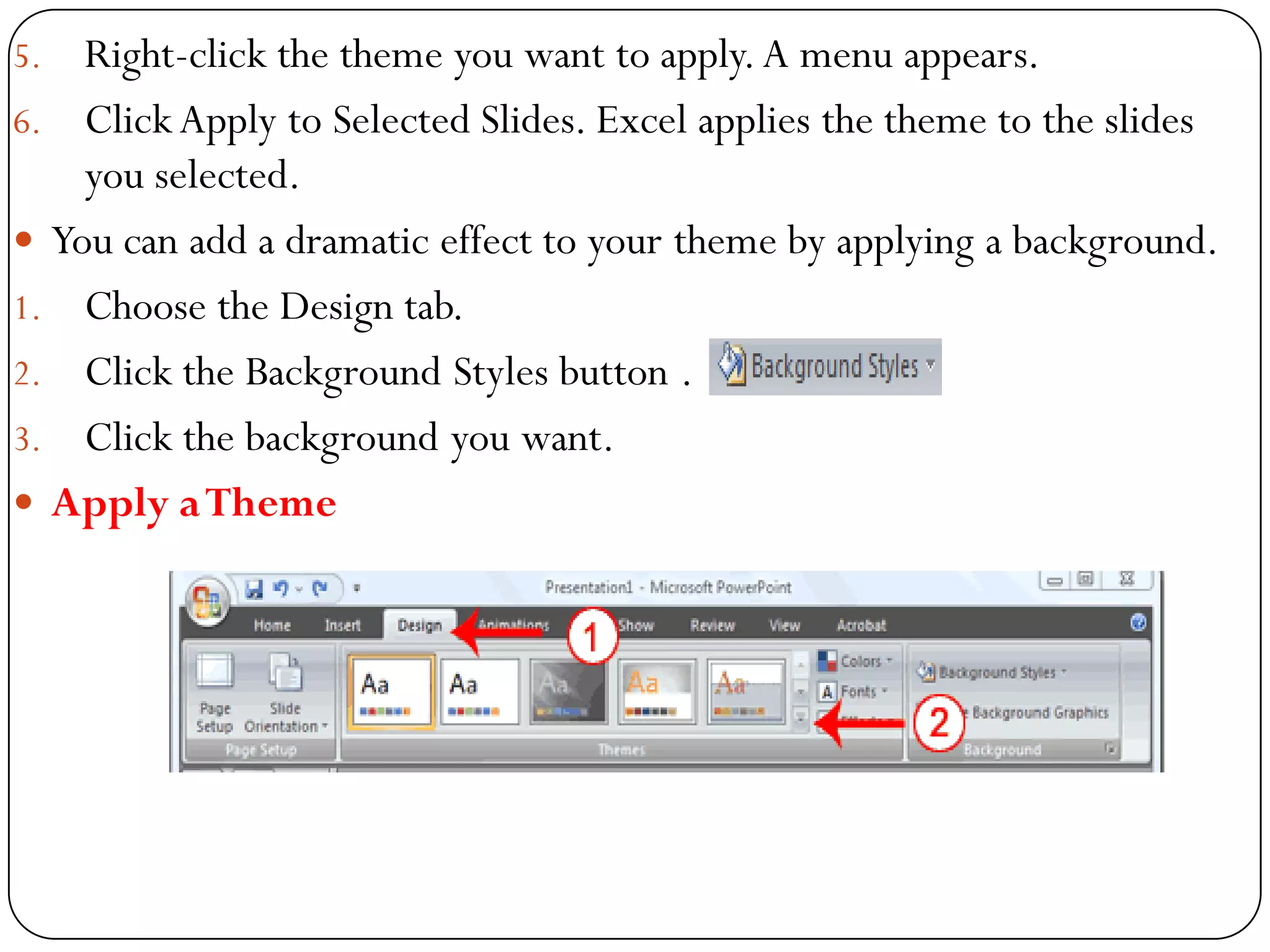 5. Right-click the theme you want to apply.A menu appears.
6. ClickApply to Selected Slides. Excel applies the theme to the slides
you selected.
 You can add a dramatic effect to your theme by applying a background.
1. Choose the Design tab.
2. Click the Background Styles button .
3. Click the background you want.
 Apply aTheme
 