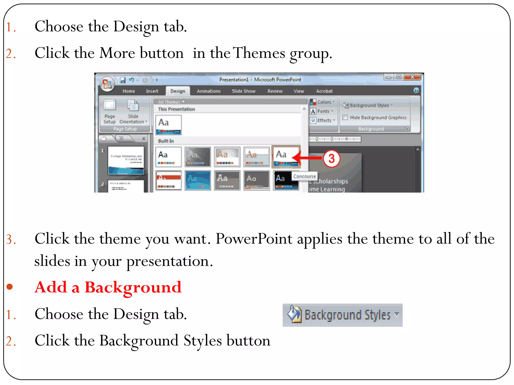 1. Choose the Design tab.
2. Click the More button in theThemes group.
3. Click the theme you want. PowerPoint applies the theme to all of the
slides in your presentation.
 Add a Background
1. Choose the Design tab.
2. Click the Background Styles button
 