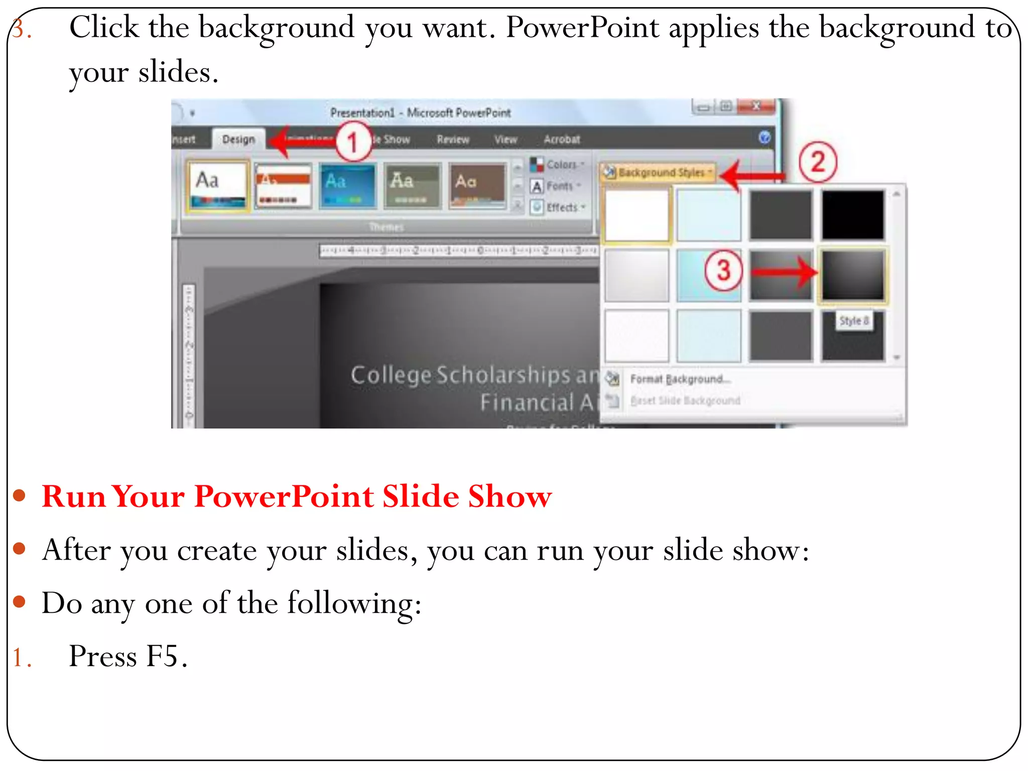 3. Click the background you want. PowerPoint applies the background to
your slides.
 RunYour PowerPoint Slide Show
 After you create your slides, you can run your slide show:
 Do any one of the following:
1. Press F5.
 