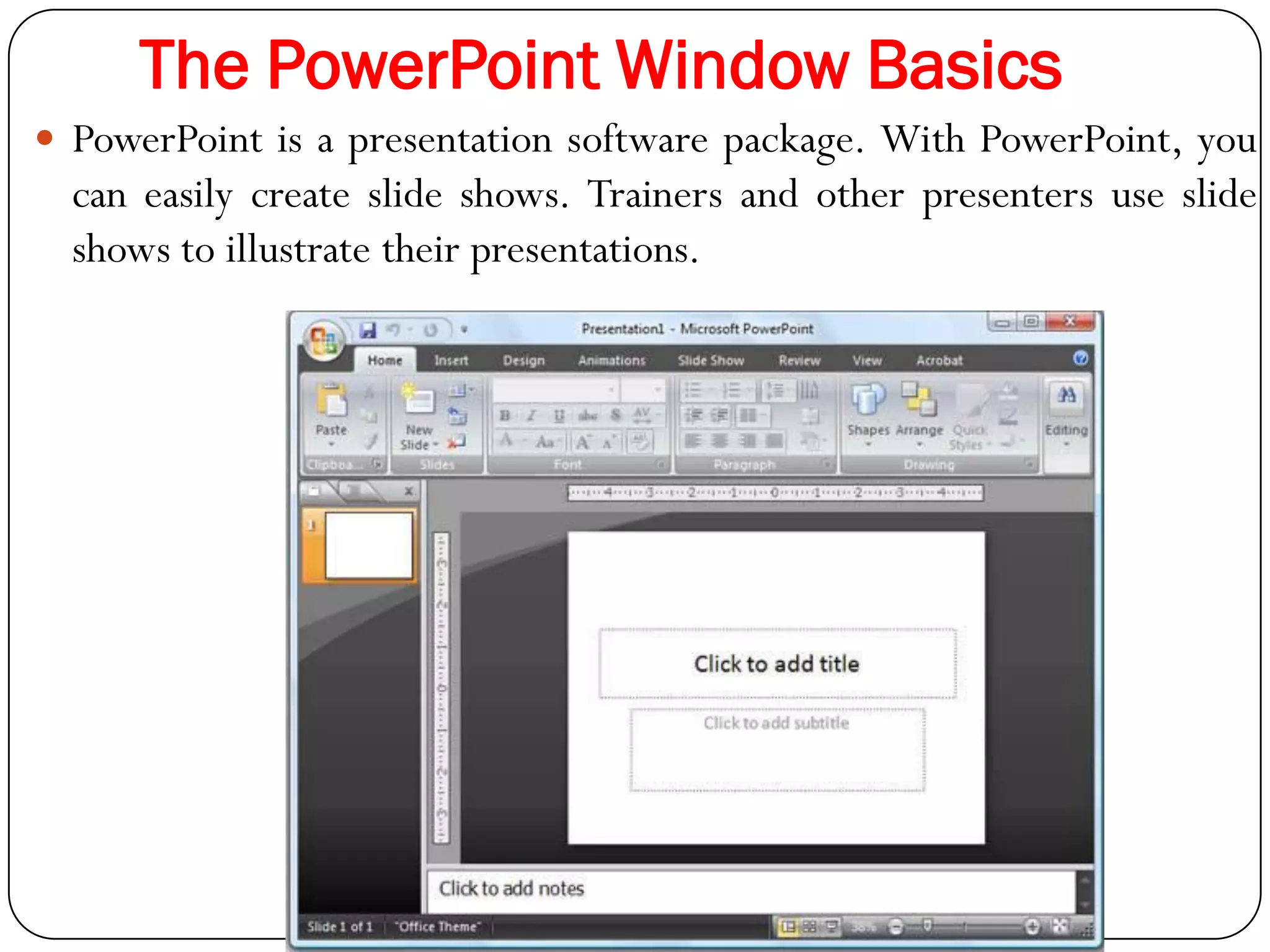 The PowerPoint Window Basics
 PowerPoint is a presentation software package. With PowerPoint, you
can easily create slide shows. Trainers and other presenters use slide
shows to illustrate their presentations.
 
