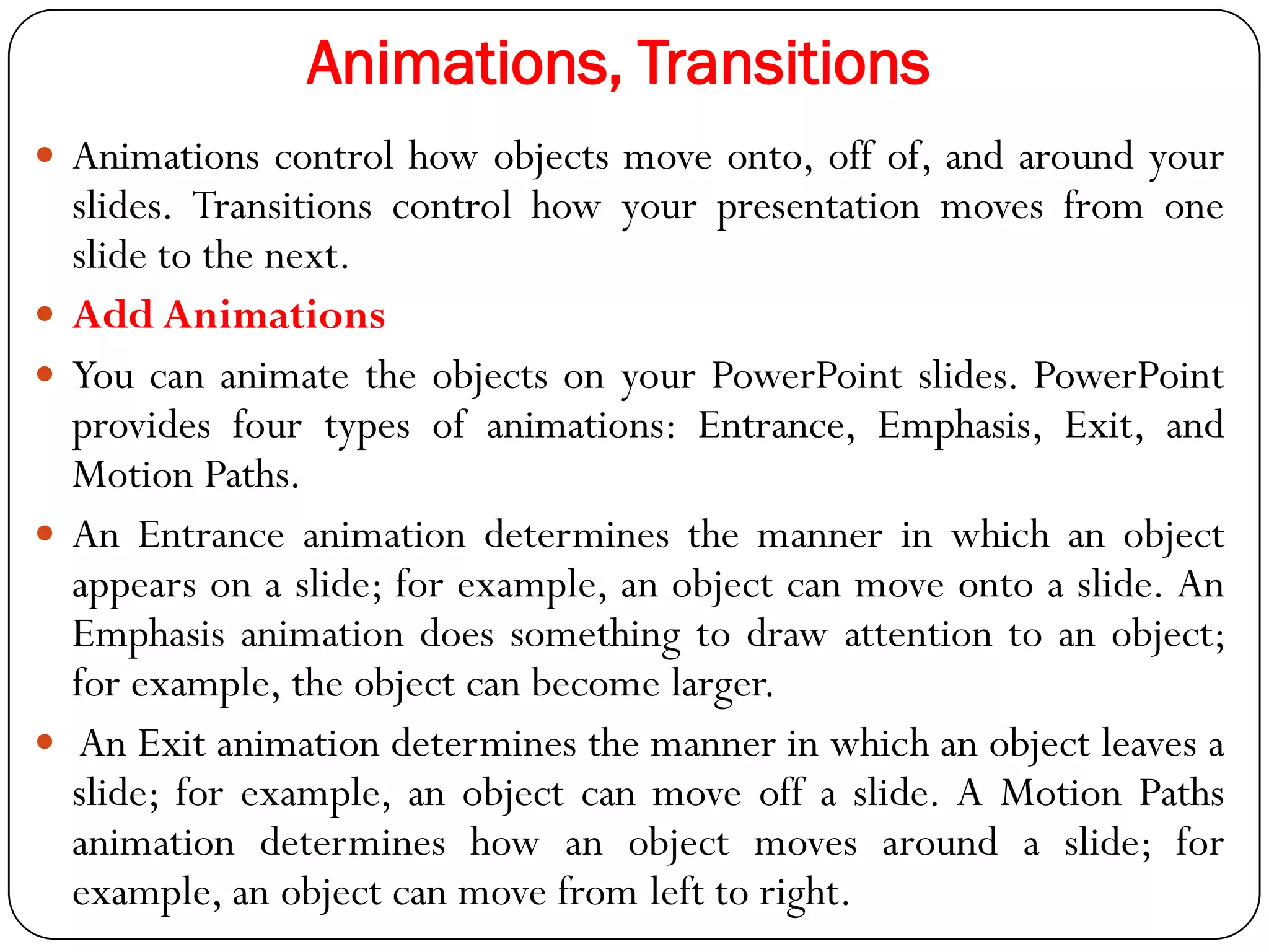 Animations, Transitions
 Animations control how objects move onto, off of, and around your
slides. Transitions control how your presentation moves from one
slide to the next.
 Add Animations
 You can animate the objects on your PowerPoint slides. PowerPoint
provides four types of animations: Entrance, Emphasis, Exit, and
Motion Paths.
 An Entrance animation determines the manner in which an object
appears on a slide; for example, an object can move onto a slide. An
Emphasis animation does something to draw attention to an object;
for example, the object can become larger.
 An Exit animation determines the manner in which an object leaves a
slide; for example, an object can move off a slide. A Motion Paths
animation determines how an object moves around a slide; for
example, an object can move from left to right.
 