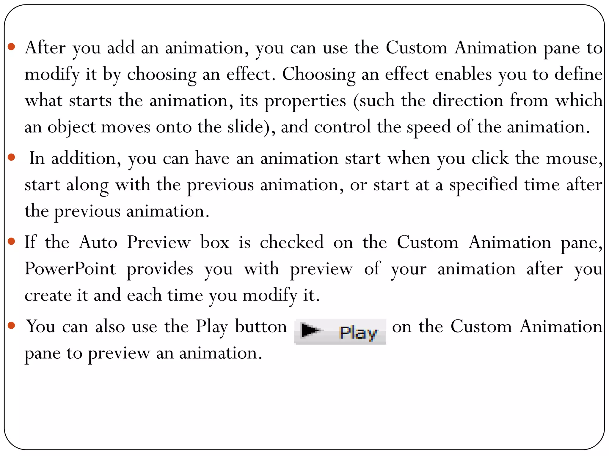  After you add an animation, you can use the Custom Animation pane to
modify it by choosing an effect. Choosing an effect enables you to define
what starts the animation, its properties (such the direction from which
an object moves onto the slide), and control the speed of the animation.
 In addition, you can have an animation start when you click the mouse,
start along with the previous animation, or start at a specified time after
the previous animation.
 If the Auto Preview box is checked on the Custom Animation pane,
PowerPoint provides you with preview of your animation after you
create it and each time you modify it.
 You can also use the Play button on the Custom Animation
pane to preview an animation.
 