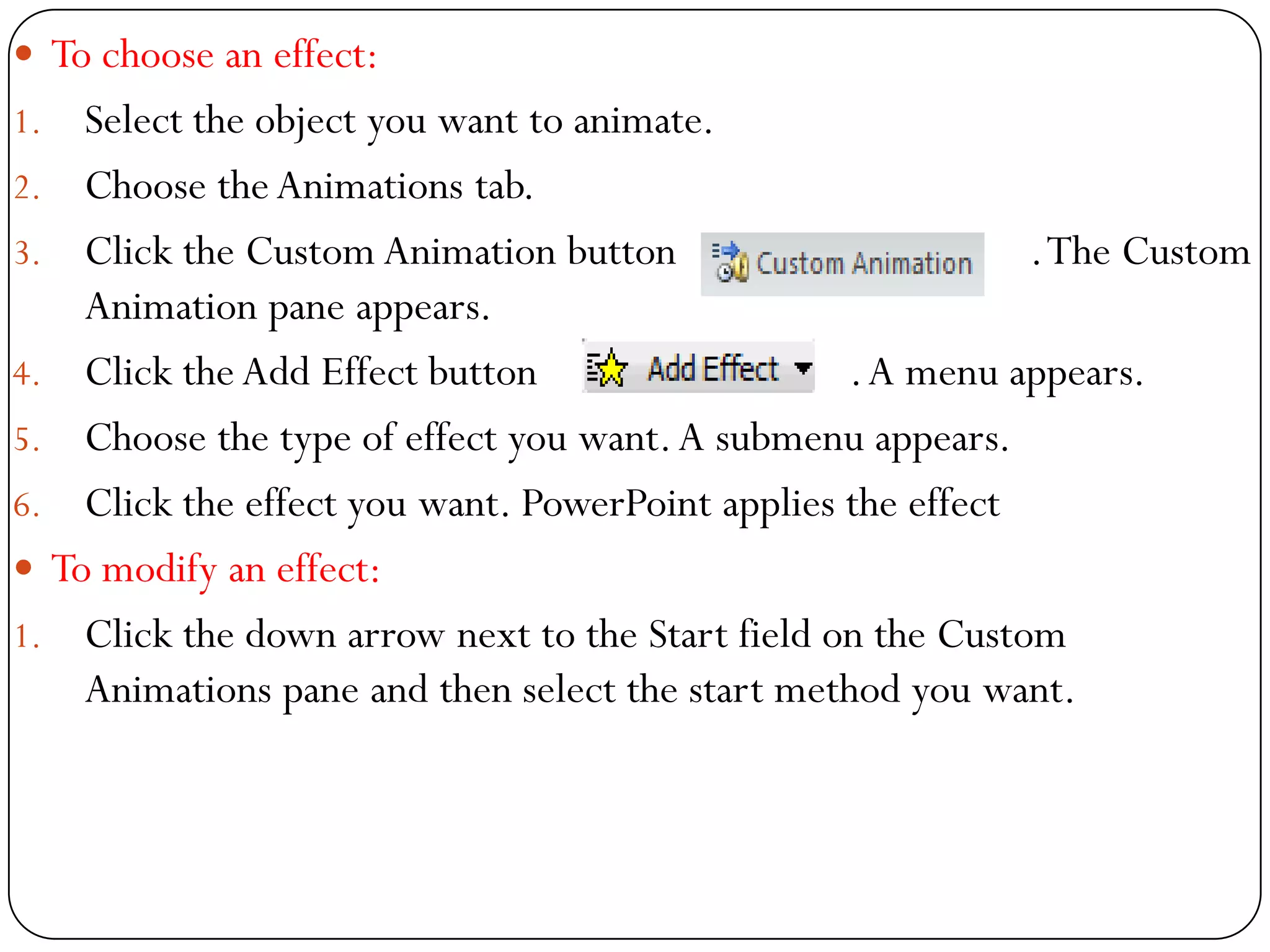  To choose an effect:
1. Select the object you want to animate.
2. Choose theAnimations tab.
3. Click the Custom Animation button .The Custom
Animation pane appears.
4. Click the Add Effect button .A menu appears.
5. Choose the type of effect you want.A submenu appears.
6. Click the effect you want. PowerPoint applies the effect
 To modify an effect:
1. Click the down arrow next to the Start field on the Custom
Animations pane and then select the start method you want.
 