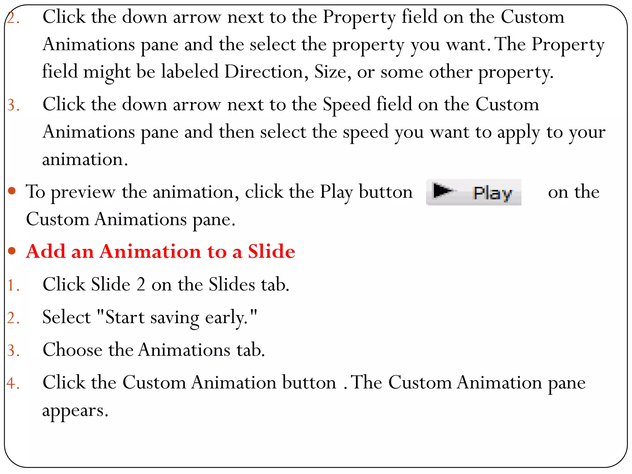 2. Click the down arrow next to the Property field on the Custom
Animations pane and the select the property you want.The Property
field might be labeled Direction, Size, or some other property.
3. Click the down arrow next to the Speed field on the Custom
Animations pane and then select the speed you want to apply to your
animation.
 To preview the animation, click the Play button on the
Custom Animations pane.
 Add an Animation to a Slide
1. Click Slide 2 on the Slides tab.
2. Select "Start saving early."
3. Choose theAnimations tab.
4. Click the Custom Animation button .The Custom Animation pane
appears.
 