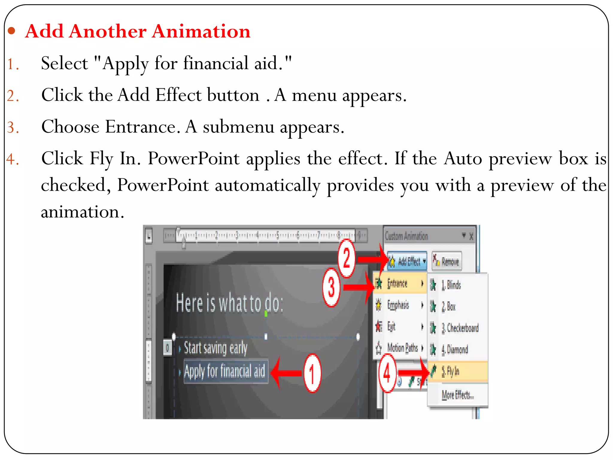  Add Another Animation
1. Select "Apply for financial aid."
2. Click the Add Effect button .A menu appears.
3. Choose Entrance.A submenu appears.
4. Click Fly In. PowerPoint applies the effect. If the Auto preview box is
checked, PowerPoint automatically provides you with a preview of the
animation.
 
