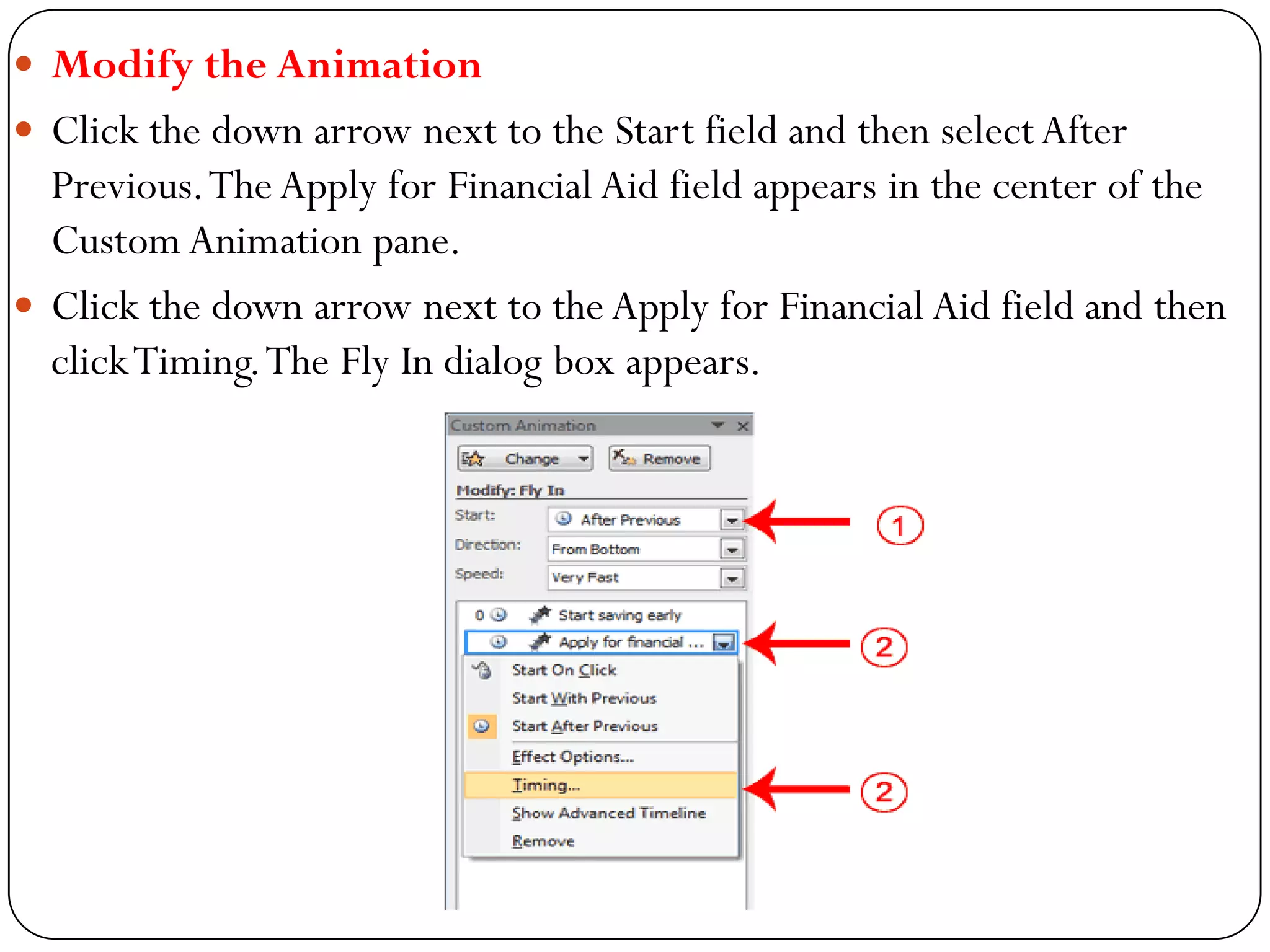  Modify the Animation
 Click the down arrow next to the Start field and then selectAfter
Previous.TheApply for Financial Aid field appears in the center of the
Custom Animation pane.
 Click the down arrow next to the Apply for Financial Aid field and then
clickTiming.The Fly In dialog box appears.
 