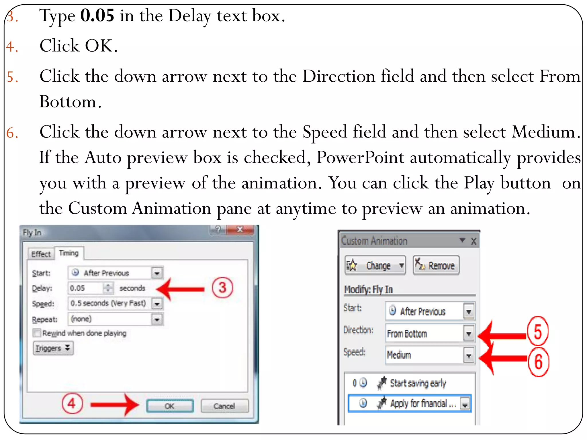 3. Type 0.05 in the Delay text box.
4. Click OK.
5. Click the down arrow next to the Direction field and then select From
Bottom.
6. Click the down arrow next to the Speed field and then select Medium.
If the Auto preview box is checked, PowerPoint automatically provides
you with a preview of the animation. You can click the Play button on
the Custom Animation pane at anytime to preview an animation.
 