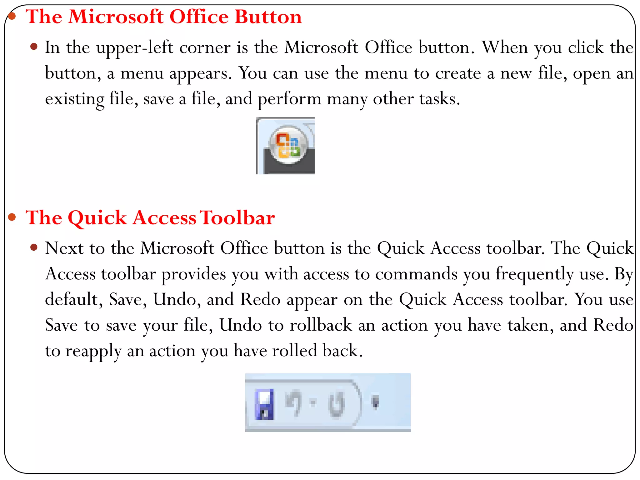  The Microsoft Office Button
 In the upper-left corner is the Microsoft Office button. When you click the
button, a menu appears. You can use the menu to create a new file, open an
existing file, save a file, and perform many other tasks.
 The Quick AccessToolbar
 Next to the Microsoft Office button is the Quick Access toolbar. The Quick
Access toolbar provides you with access to commands you frequently use. By
default, Save, Undo, and Redo appear on the Quick Access toolbar. You use
Save to save your file, Undo to rollback an action you have taken, and Redo
to reapply an action you have rolled back.
 