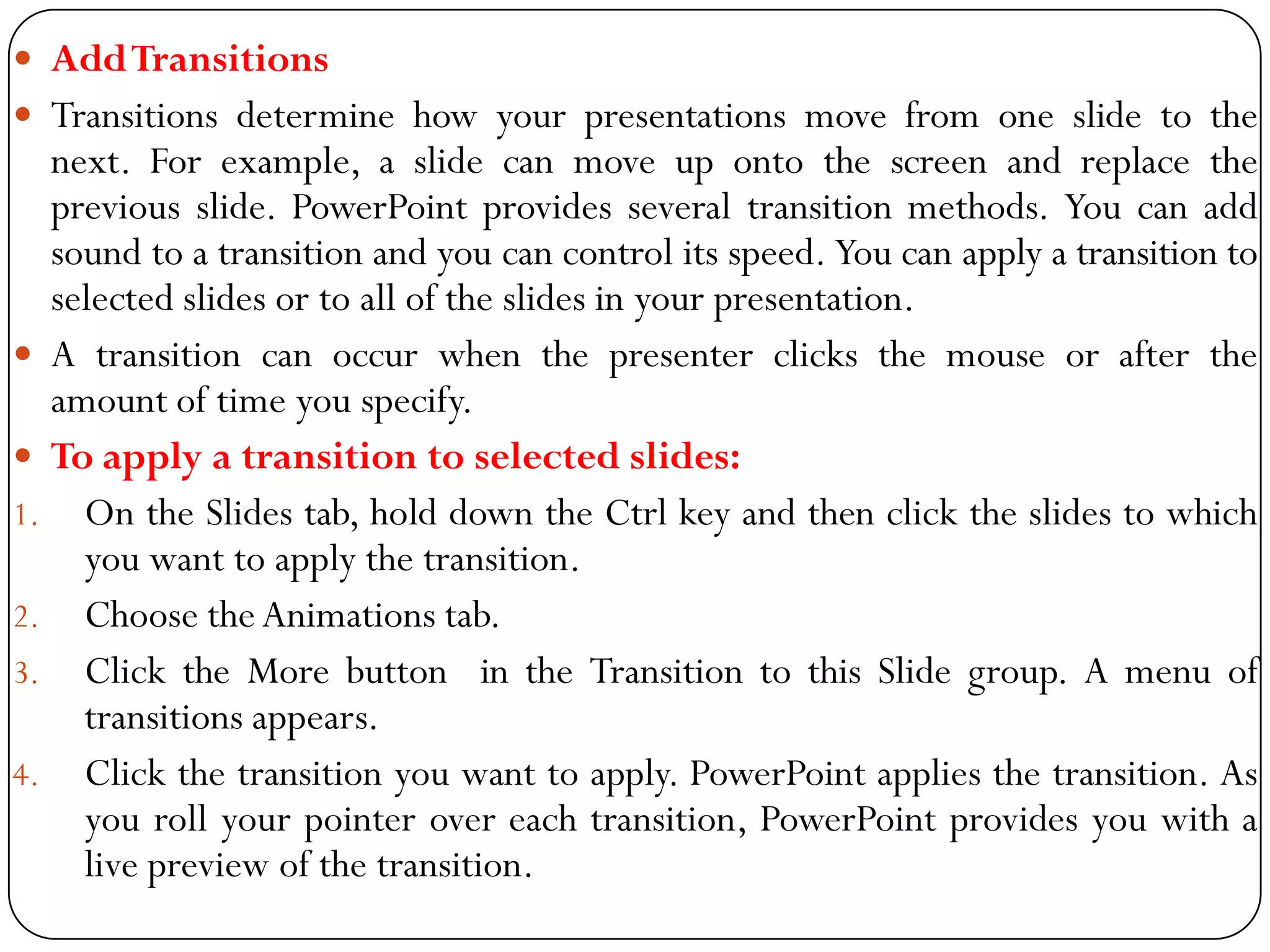  AddTransitions
 Transitions determine how your presentations move from one slide to the
next. For example, a slide can move up onto the screen and replace the
previous slide. PowerPoint provides several transition methods. You can add
sound to a transition and you can control its speed. You can apply a transition to
selected slides or to all of the slides in your presentation.
 A transition can occur when the presenter clicks the mouse or after the
amount of time you specify.
 To apply a transition to selected slides:
1. On the Slides tab, hold down the Ctrl key and then click the slides to which
you want to apply the transition.
2. Choose the Animations tab.
3. Click the More button in the Transition to this Slide group. A menu of
transitions appears.
4. Click the transition you want to apply. PowerPoint applies the transition. As
you roll your pointer over each transition, PowerPoint provides you with a
live preview of the transition.
 
