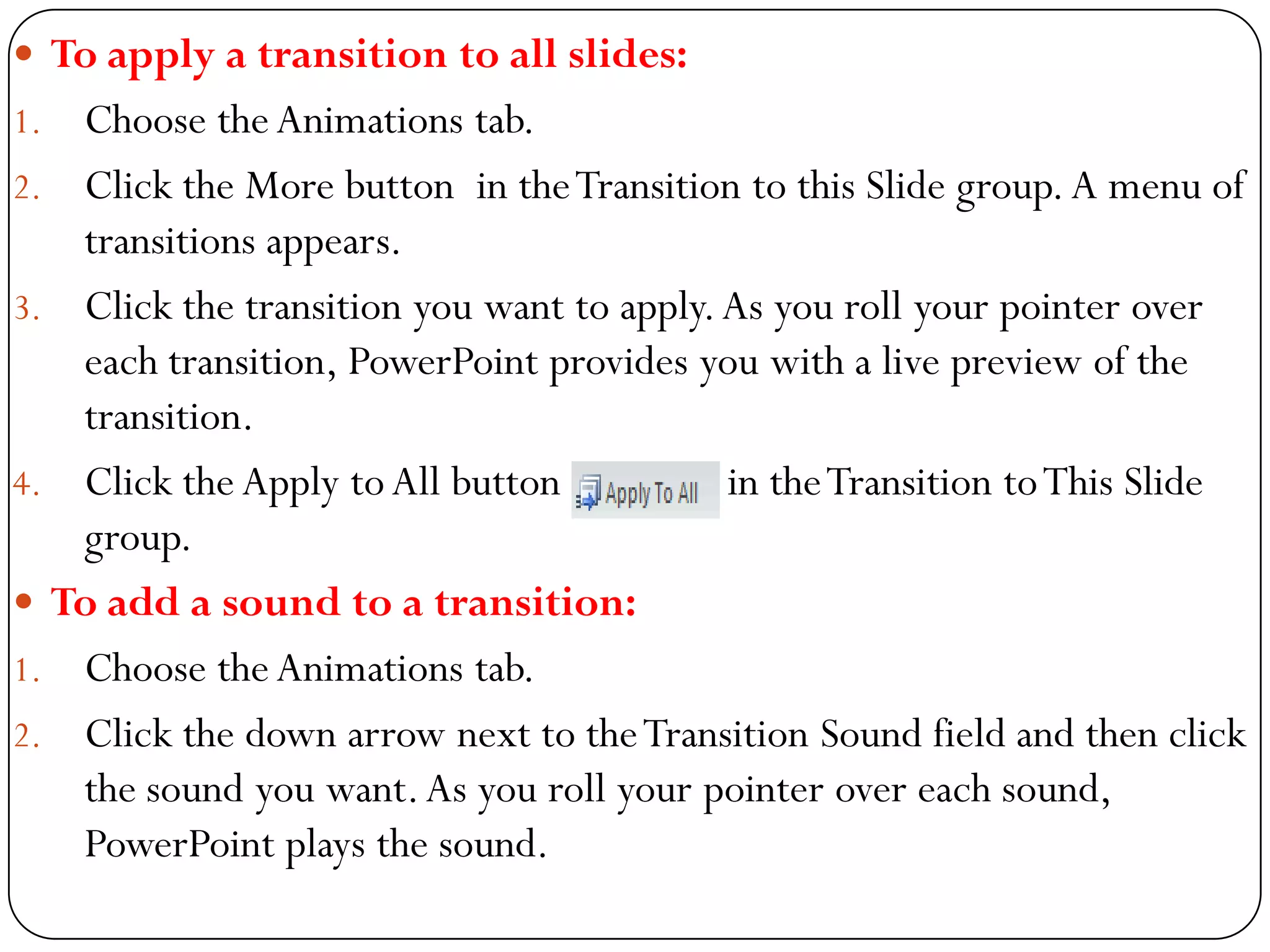  To apply a transition to all slides:
1. Choose theAnimations tab.
2. Click the More button in theTransition to this Slide group.A menu of
transitions appears.
3. Click the transition you want to apply.As you roll your pointer over
each transition, PowerPoint provides you with a live preview of the
transition.
4. Click the Apply toAll button in theTransition toThis Slide
group.
 To add a sound to a transition:
1. Choose theAnimations tab.
2. Click the down arrow next to theTransition Sound field and then click
the sound you want.As you roll your pointer over each sound,
PowerPoint plays the sound.
 