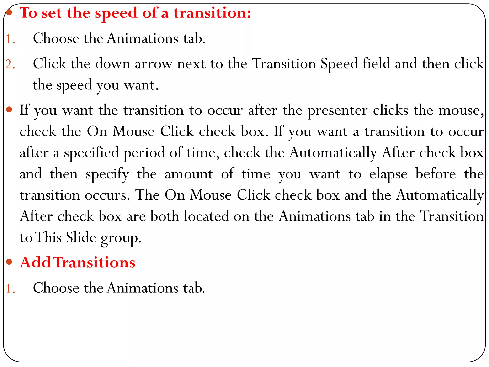  To set the speed of a transition:
1. Choose theAnimations tab.
2. Click the down arrow next to the Transition Speed field and then click
the speed you want.
 If you want the transition to occur after the presenter clicks the mouse,
check the On Mouse Click check box. If you want a transition to occur
after a specified period of time, check the Automatically After check box
and then specify the amount of time you want to elapse before the
transition occurs. The On Mouse Click check box and the Automatically
After check box are both located on the Animations tab in the Transition
toThis Slide group.
 AddTransitions
1. Choose theAnimations tab.
 