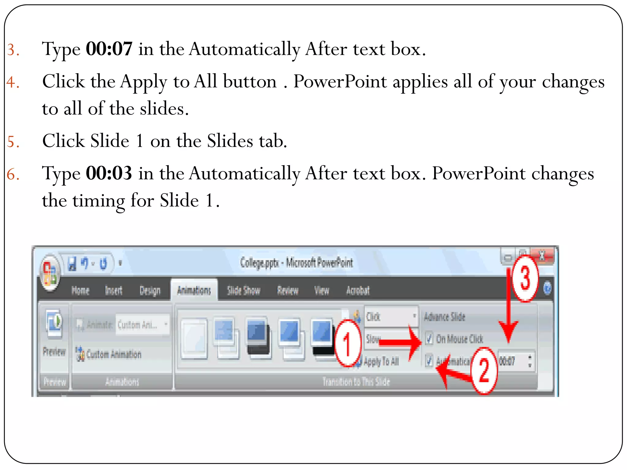 3. Type 00:07 in theAutomatically After text box.
4. Click the Apply toAll button . PowerPoint applies all of your changes
to all of the slides.
5. Click Slide 1 on the Slides tab.
6. Type 00:03 in theAutomatically After text box. PowerPoint changes
the timing for Slide 1.
 