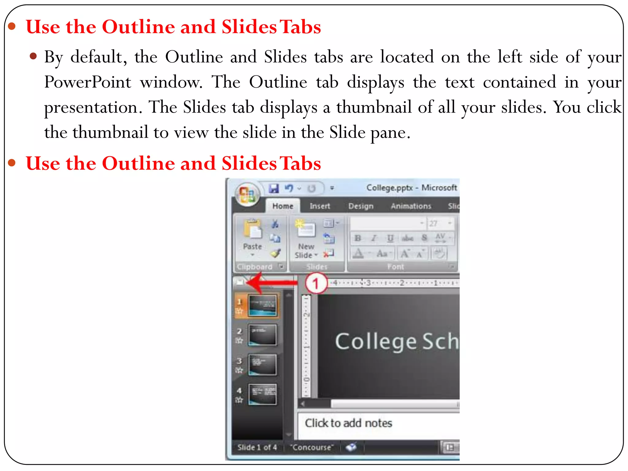  Use the Outline and SlidesTabs
 By default, the Outline and Slides tabs are located on the left side of your
PowerPoint window. The Outline tab displays the text contained in your
presentation. The Slides tab displays a thumbnail of all your slides. You click
the thumbnail to view the slide in the Slide pane.
 Use the Outline and SlidesTabs
 