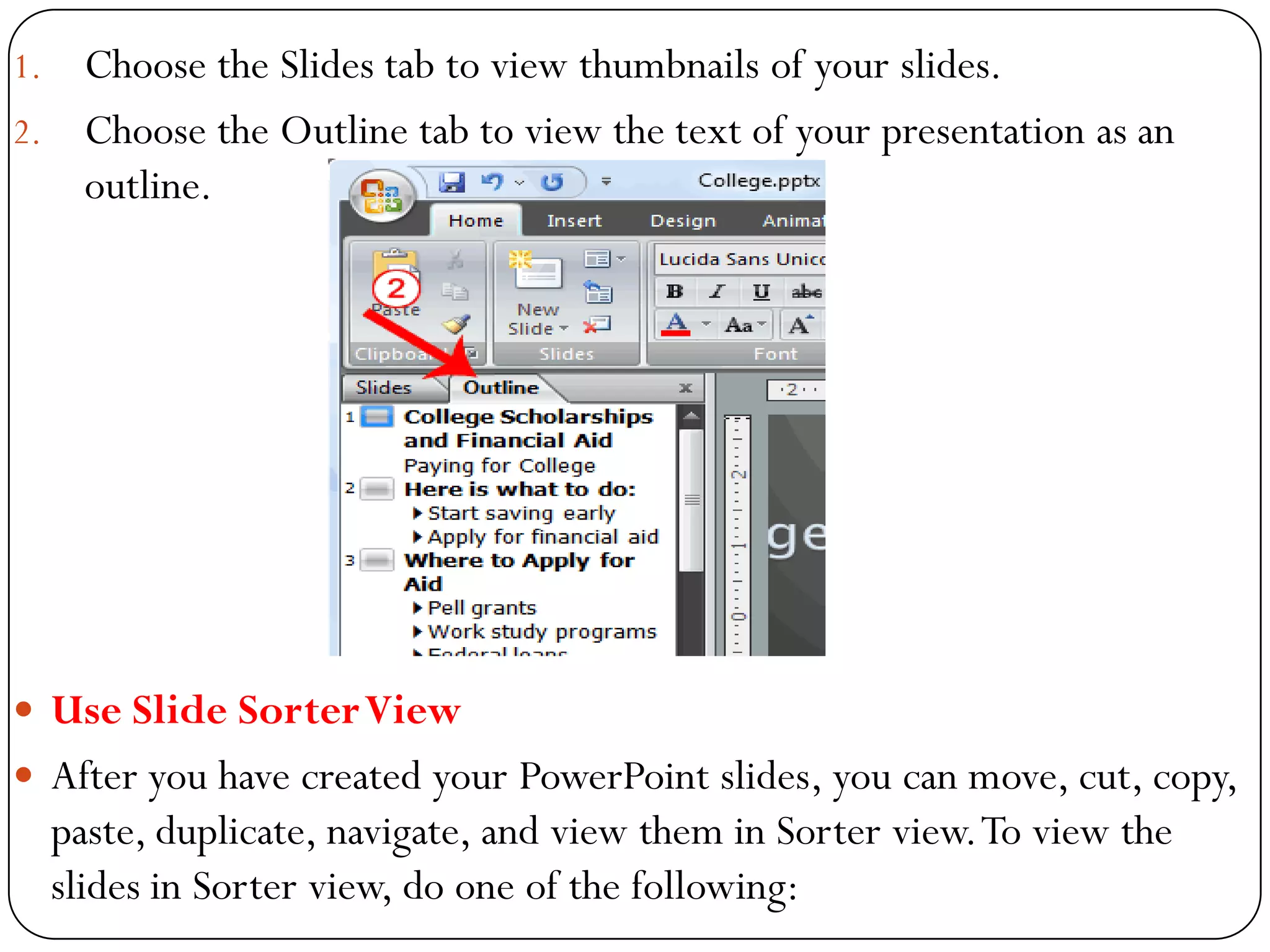 1. Choose the Slides tab to view thumbnails of your slides.
2. Choose the Outline tab to view the text of your presentation as an
outline.
 Use Slide SorterView
 After you have created your PowerPoint slides, you can move, cut, copy,
paste, duplicate, navigate, and view them in Sorter view.To view the
slides in Sorter view, do one of the following:
 