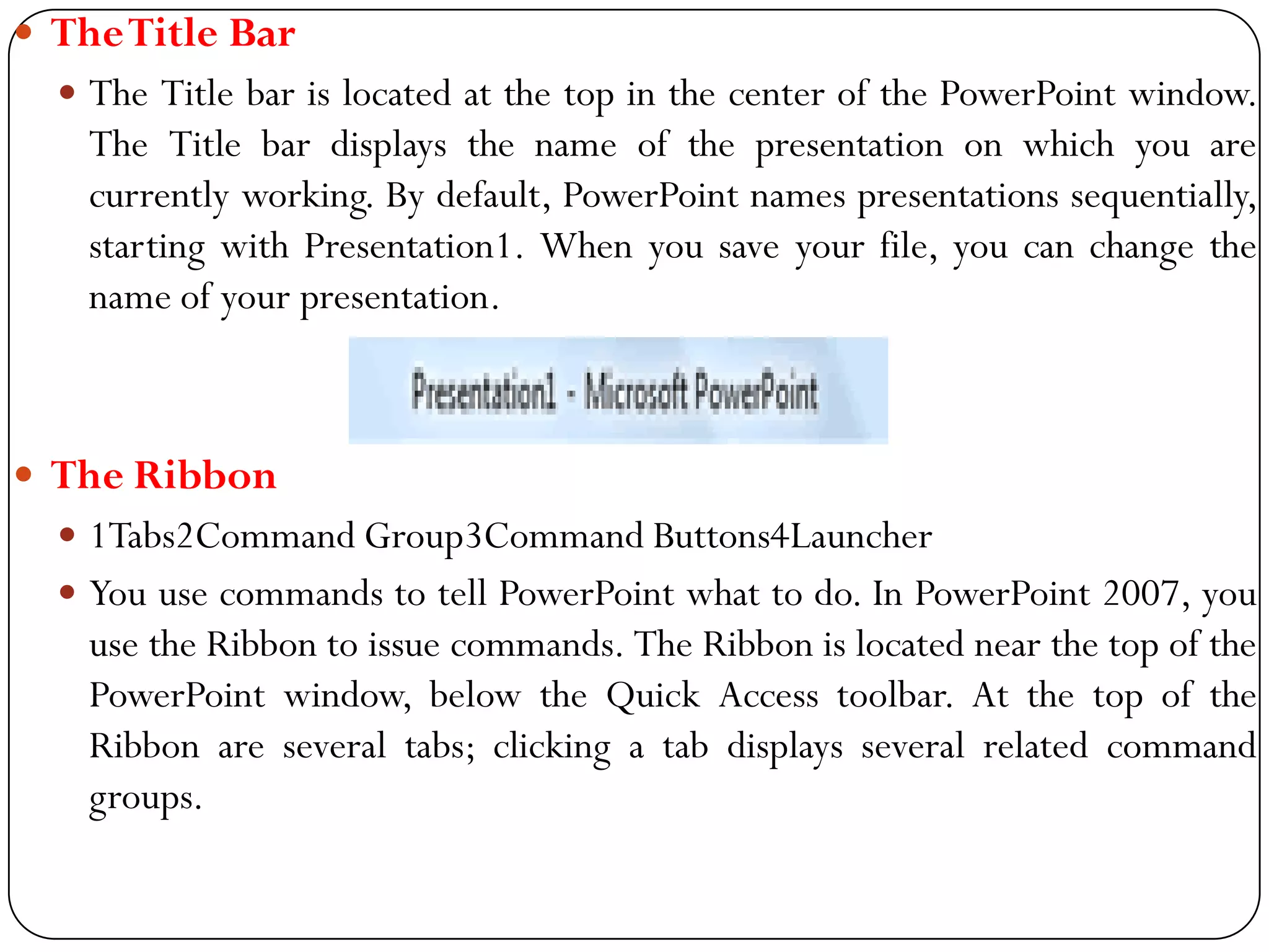  TheTitle Bar
 The Title bar is located at the top in the center of the PowerPoint window.
The Title bar displays the name of the presentation on which you are
currently working. By default, PowerPoint names presentations sequentially,
starting with Presentation1. When you save your file, you can change the
name of your presentation.
 The Ribbon
 1Tabs2Command Group3Command Buttons4Launcher
 You use commands to tell PowerPoint what to do. In PowerPoint 2007, you
use the Ribbon to issue commands. The Ribbon is located near the top of the
PowerPoint window, below the Quick Access toolbar. At the top of the
Ribbon are several tabs; clicking a tab displays several related command
groups.
 