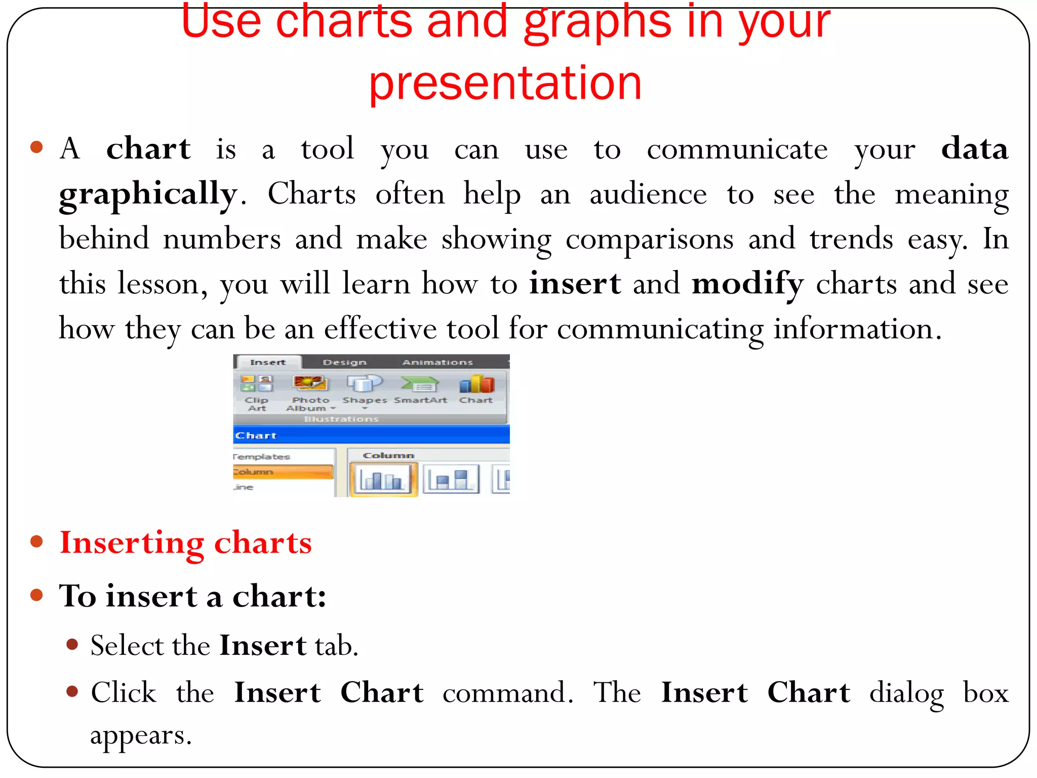Use charts and graphs in your
presentation
 A chart is a tool you can use to communicate your data
graphically. Charts often help an audience to see the meaning
behind numbers and make showing comparisons and trends easy. In
this lesson, you will learn how to insert and modify charts and see
how they can be an effective tool for communicating information.
 Inserting charts
 To insert a chart:
 Select the Insert tab.
 Click the Insert Chart command. The Insert Chart dialog box
appears.
 