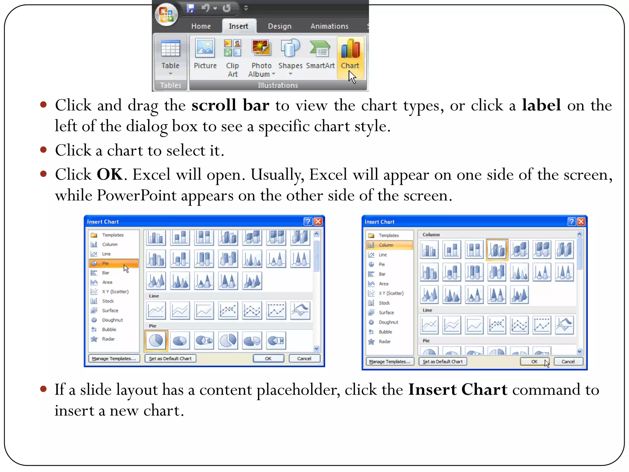  Click and drag the scroll bar to view the chart types, or click a label on the
left of the dialog box to see a specific chart style.
 Click a chart to select it.
 Click OK. Excel will open. Usually, Excel will appear on one side of the screen,
while PowerPoint appears on the other side of the screen.
 If a slide layout has a content placeholder, click the Insert Chart command to
insert a new chart.
 