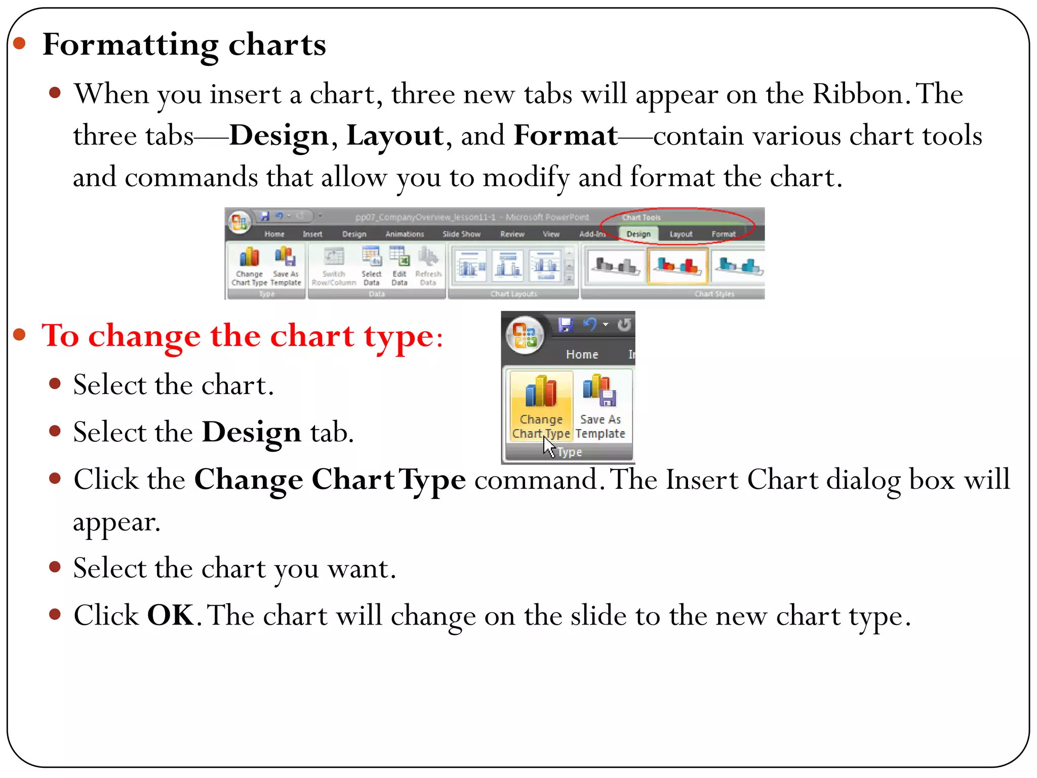  Formatting charts
 When you insert a chart, three new tabs will appear on the Ribbon.The
three tabs—Design, Layout, and Format—contain various chart tools
and commands that allow you to modify and format the chart.
 To change the chart type:
 Select the chart.
 Select the Design tab.
 Click the Change ChartType command.The Insert Chart dialog box will
appear.
 Select the chart you want.
 Click OK.The chart will change on the slide to the new chart type.
 