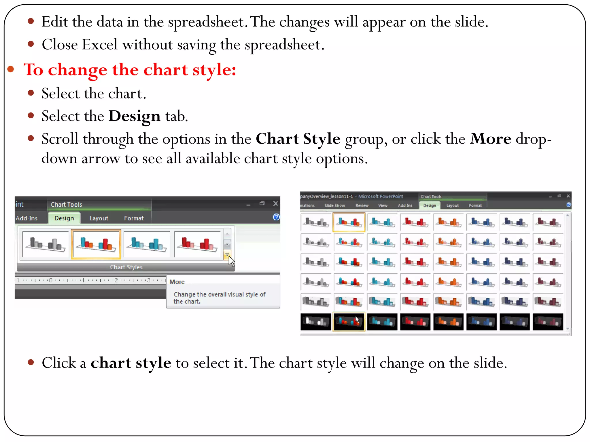  Edit the data in the spreadsheet.The changes will appear on the slide.
 Close Excel without saving the spreadsheet.
 To change the chart style:
 Select the chart.
 Select the Design tab.
 Scroll through the options in the Chart Style group, or click the More drop-
down arrow to see all available chart style options.
 Click a chart style to select it.The chart style will change on the slide.
 
