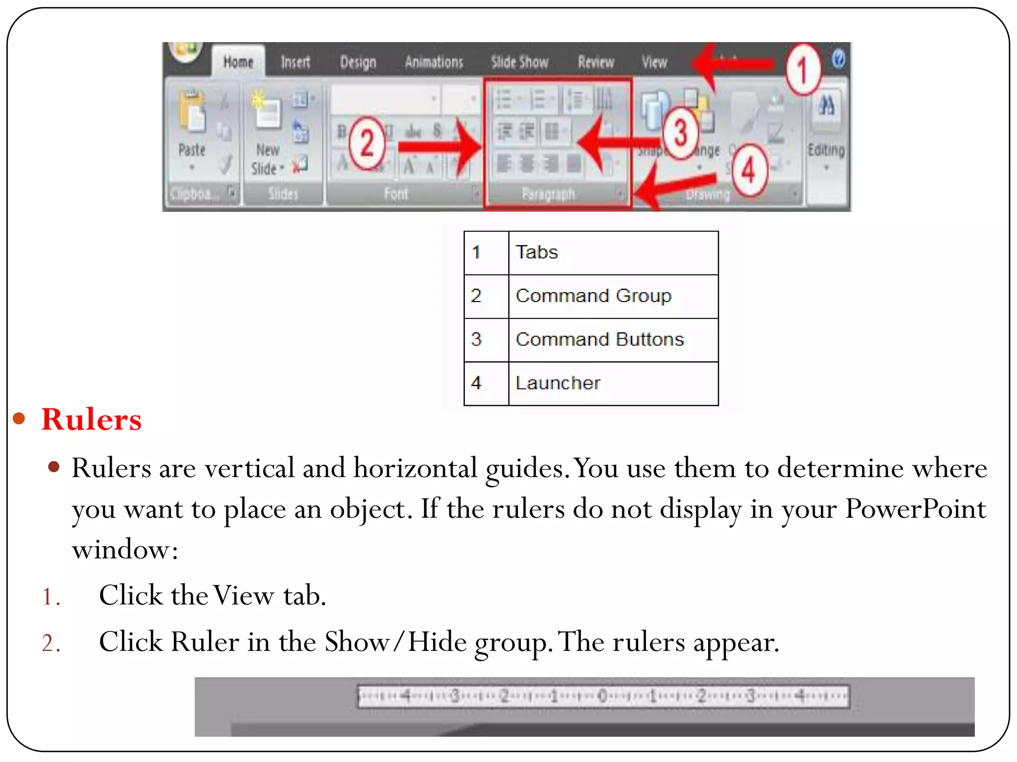  Rulers
 Rulers are vertical and horizontal guides.You use them to determine where
you want to place an object. If the rulers do not display in your PowerPoint
window:
1. Click theView tab.
2. Click Ruler in the Show/Hide group.The rulers appear.
 