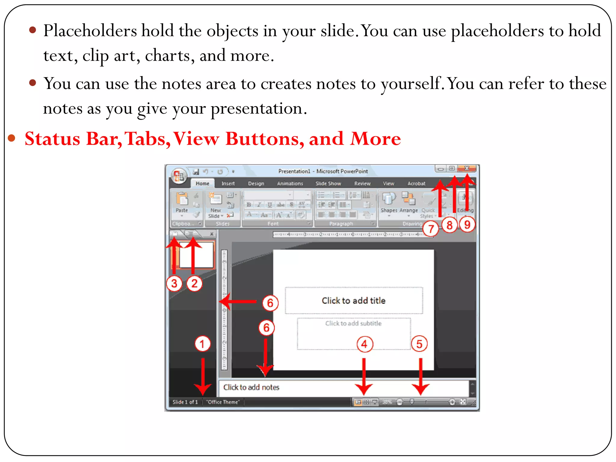  Placeholders hold the objects in your slide.You can use placeholders to hold
text, clip art, charts, and more.
 You can use the notes area to creates notes to yourself.You can refer to these
notes as you give your presentation.
 Status Bar,Tabs,View Buttons, and More
 