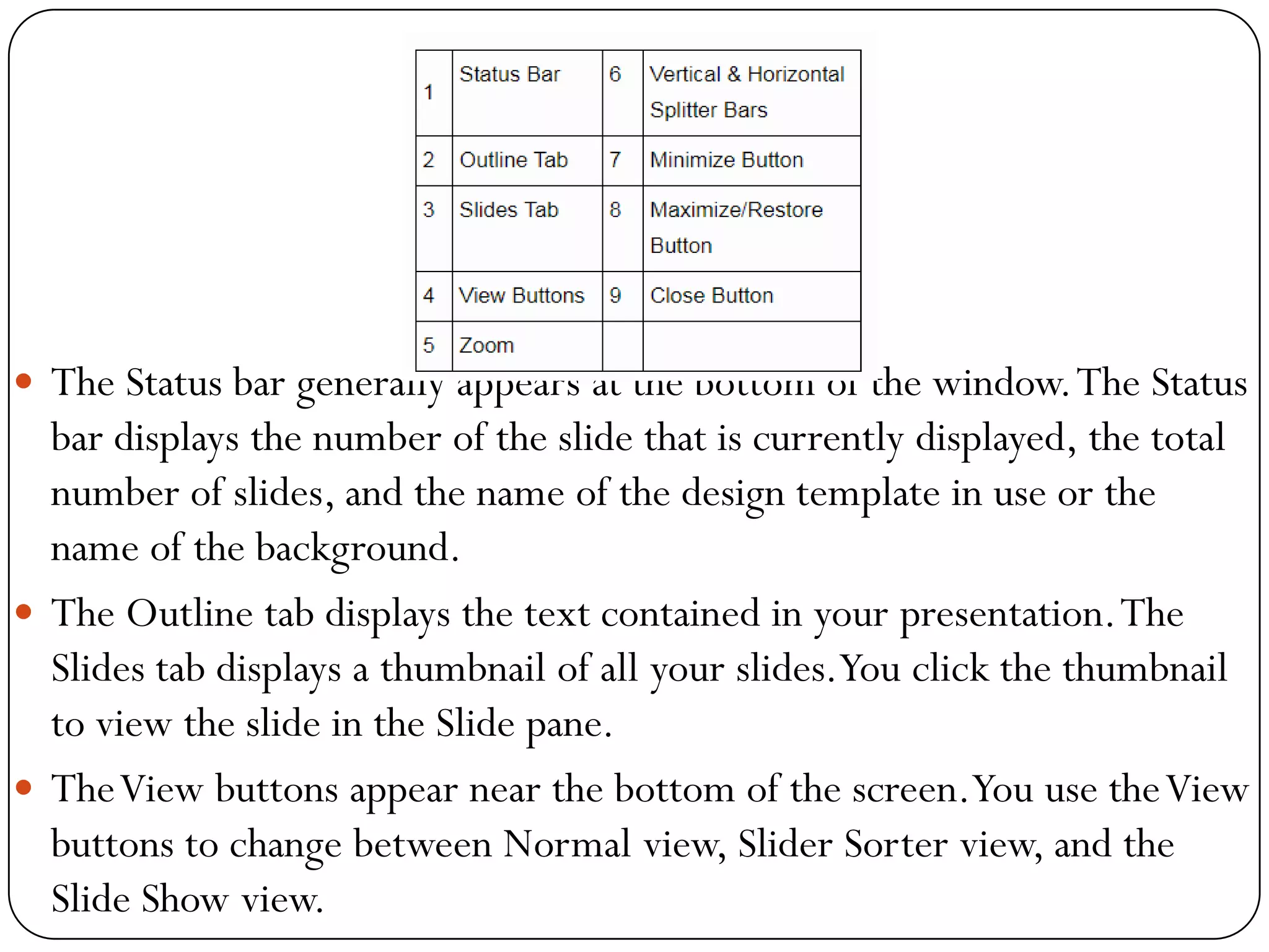  The Status bar generally appears at the bottom of the window.The Status
bar displays the number of the slide that is currently displayed, the total
number of slides, and the name of the design template in use or the
name of the background.
 The Outline tab displays the text contained in your presentation.The
Slides tab displays a thumbnail of all your slides.You click the thumbnail
to view the slide in the Slide pane.
 TheView buttons appear near the bottom of the screen.You use theView
buttons to change between Normal view, Slider Sorter view, and the
Slide Show view.
 