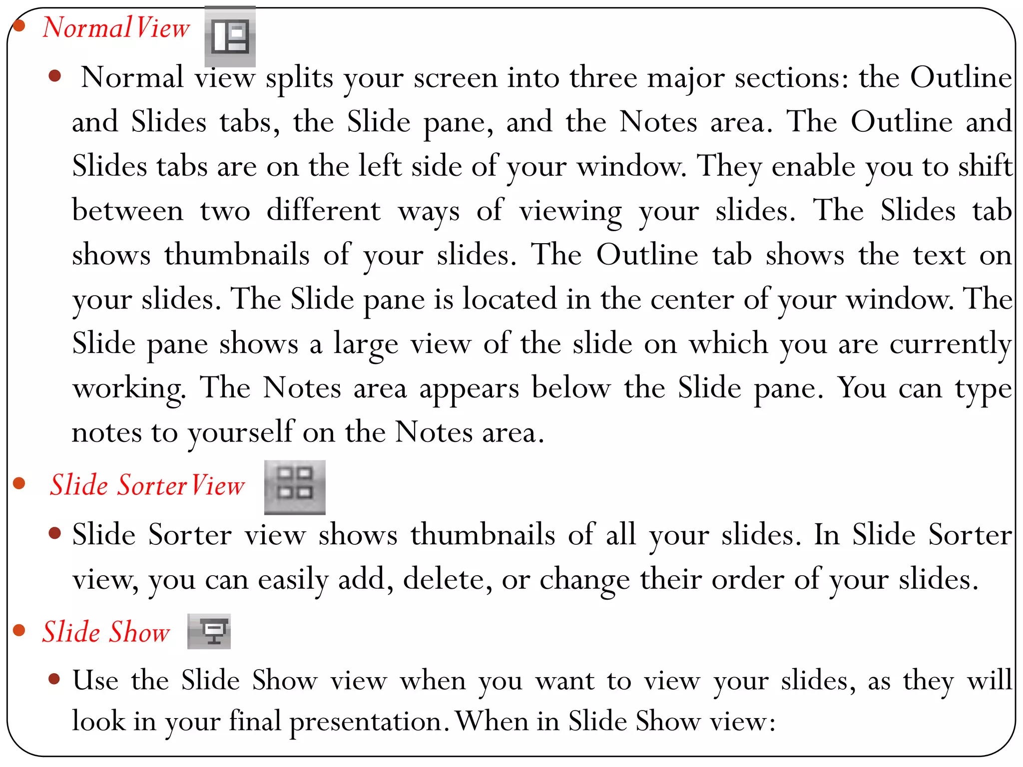  NormalView
 Normal view splits your screen into three major sections: the Outline
and Slides tabs, the Slide pane, and the Notes area. The Outline and
Slides tabs are on the left side of your window. They enable you to shift
between two different ways of viewing your slides. The Slides tab
shows thumbnails of your slides. The Outline tab shows the text on
your slides. The Slide pane is located in the center of your window. The
Slide pane shows a large view of the slide on which you are currently
working. The Notes area appears below the Slide pane. You can type
notes to yourself on the Notes area.
 Slide SorterView
 Slide Sorter view shows thumbnails of all your slides. In Slide Sorter
view, you can easily add, delete, or change their order of your slides.
 Slide Show
 Use the Slide Show view when you want to view your slides, as they will
look in your final presentation.When in Slide Show view:
 