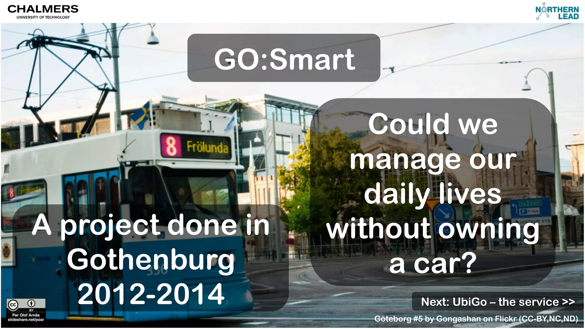GO:Smart 
Could we 
manage our 
daily lives 
without owning 
a car? 
A project done in 
Gothenburg 
2012-2014 
Next: UbiGo – the service >> 
Göteborg #5 by Gongashan on Flickr (CC-BY,NC,ND) 
 
