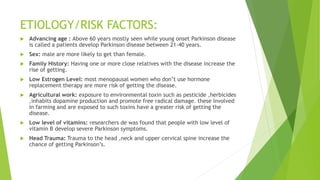 ETIOLOGY/RISK FACTORS:
 Advancing age : Above 60 years mostly seen while young onset Parkinson disease
is called a patients develop Parkinson disease between 21-40 years.
 Sex: male are more likely to get than female.
 Family History: Having one or more close relatives with the disease increase the
rise of getting.
 Low Estrogen Level: most menopausal women who don’t use hormone
replacement therapy are more risk of getting the disease.
 Agricultural work: exposure to environmental toxin such as pesticide ,herbicides
,inhabits dopamine production and promote free radical damage. these involved
in farming and are exposed to such toxins have a greater risk of getting the
disease.
 Low level of vitamins: researchers de was found that people with low level of
vitamin B develop severe Parkinson symptoms.
 Head Trauma: Trauma to the head ,neck and upper cervical spine increase the
chance of getting Parkinson’s.
 