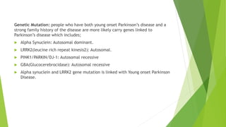 Genetic Mutation: people who have both young onset Parkinson’s disease and a
strong family history of the disease are more likely carry genes linked to
Parkinson’s disease which includes;
 Alpha Synuclein: Autosomal dominant.
 LRRK2(leucine rich repeat kinesis2): Autosomal.
 PINK1/PARKIN/DJ-1: Autosomal recessive
 GBA(Glucocerebrocidase): Autosomal recessive
 Alpha synuclein and LRRK2 gene mutation is linked with Young onset Parkinson
Disease.
 