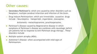 Other causes:
 Secondary Parkinson’s: which are caused by other disorders such as
Neoplasm, multiple cerebral infarction and infection of the brain.
 Drug induces Parkinsonism: which are irreversible. causative drugs
include : Neuroleptics – haloperidol ,risperidone, olanzapine.
Antiemetic- metachlopramine, prochlorperazine.
 Parkinson’s disease caused by Degenerative disease in which
symptoms of Parkinson’s disease are combines with neurologic deficit
yet patients fail to response to Anti-Parkinson drugs therapy . These
disorders include
 Multiple system atrophy (MSA).
 Alzheimer’s Disease -often accompanied with mild signs of
Parkinsonism.
 