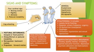 SIGNS AND SYMPTOMS:
Four cardinal sign:
 Resting tremor
 Rigidity
 Akinesia
 Postural instability
Cog-wheeling
AKINESIA:
Bradykinesia
Hypokinesia
Hypophonia
Micrographia
DYSAUTONOMIA: it includes
 sweats,facial flushing.
 Dyspnea, urinary frequency, urgency.
 GI dysfunction-constipation.
 Dysphagia
 Orthostatic hypotension and sexual
dysfunction
Cognitive And psychiatric disturbance:
Anxiety, Apathy, mental, irritability,
impaired executive function, depression
psychosis (delusions and Italicization)
dementia
 POSTURAL DISTURBANCE:
Stooped or fixed positive
 Disequilibrium or postural
instability
 Retropulsion –backward
motion
 Propulsion – forward motion
Sleep disturbance:
Frequent awakening
Daytimes sleepiness’
Sensory impairment:
pain, restlessness and
Akathisia.
 