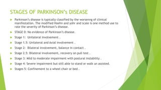 STAGES OF PARKINSON’s DISEASE
 Parkinson’s disease is typically classified by the worsenng of clinical
manifestation. The modified Hoehn and yohr and scale is one method use to
rate the severity of Parkinson’s disease.
 STAGE 0: No evidence of Parkinson’s disease.
 Stage 1: Unilateral involvement .
 Stage 1.5: Unilateral and Axial involvement .
 Stage 2: Bilateral involvement, balance in contact .
 Stage 2.5: Bilateral involvement, recovery on pull test .
 Stage 3: Mild to moderate impairment with postural instability .
 Stage 4: Severe impairment but still able to stand or walk un assisted.
 Stages 5: Confinement to a wheel chair or bed .
 
