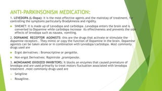 ANTI-PARKINSONISM MEDICATION:
1. LEVEDOPA (L-Dopa): it is the most effective agents and the mainstay of treatment, for
controlling the symptoms particularly Bradykinesia and rigidity.
 SINEMET: it is made up of Levodopa and carbidopa .Levodopa enters the brain and is
converted to Dopamine while carbidopa increase its effectiveness and prevents the side
effects of levodopa such as nausea, vomiting.
2. DOPAMINE RECEPTOR AGONISTS: this are the drugs that activate or stimulate the
dopamine receptors . They mimic or copy the function of Dopamine in the brain. Dopamine
agonists can be taken alone or in combination with Levodopa/carbidopa. Most commonly
drugs used are
 Ergot derivatives : Bromocriptine or pergolite.
 Non-ergot Derivatives: Ropinirole ,pramipexole.
3. MONOAMINE OXIDIZED INHIBITORS: It blocks an enzymes that caused premature of
levodopa and are used primarily to treat motors fluctuation associated with levodopa
treatment .most commonly drugs used are
 Seligiline
 Rosagiline.
 